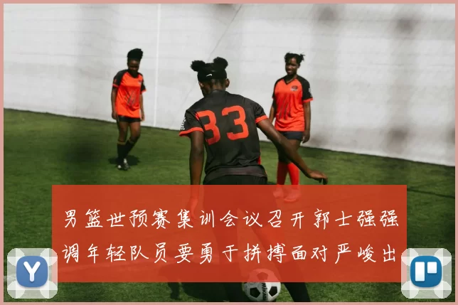 男篮世预赛集训会议召开郭士强强调年轻队员要勇于拼搏面对严峻出线形势
