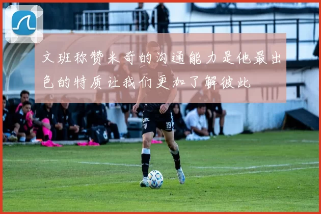 文班称赞米奇的沟通能力是他最出色的特质让我们更加了解彼此