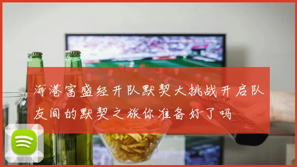 海港富盛经开队默契大挑战开启队友间的默契之旅你准备好了吗
