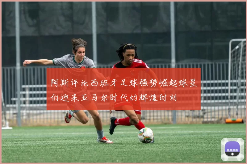 阿斯评论西班牙足球强势崛起球星们迎来亚马尔时代的辉煌时刻
