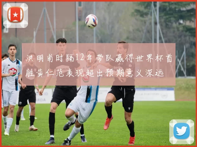 洪明甫时隔12年带队赢得世界杯首胜黄仁范表现超出预期意义深远