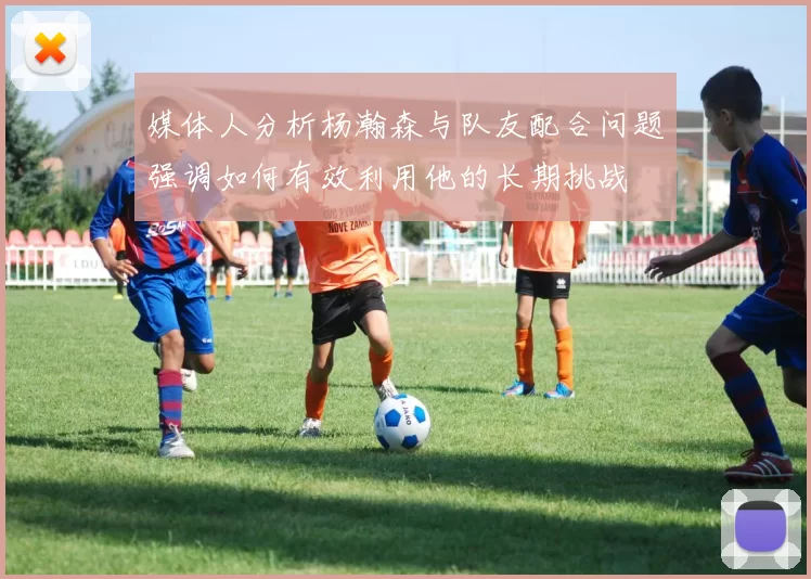 媒体人分析杨瀚森与队友配合问题强调如何有效利用他的长期挑战