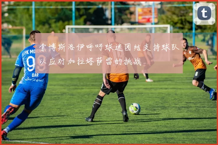索博斯洛伊呼吁球迷团结支持球队以应对加拉塔萨雷的挑战