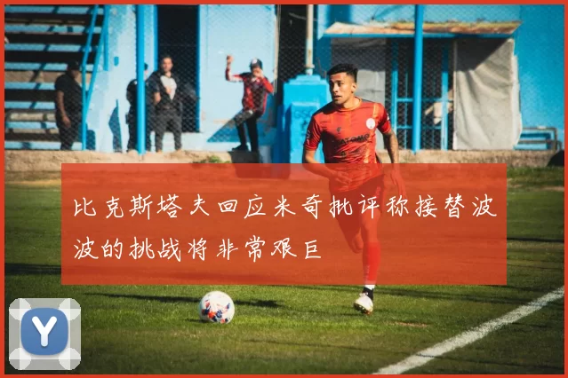 比克斯塔夫回应米奇批评称接替波波的挑战将非常艰巨