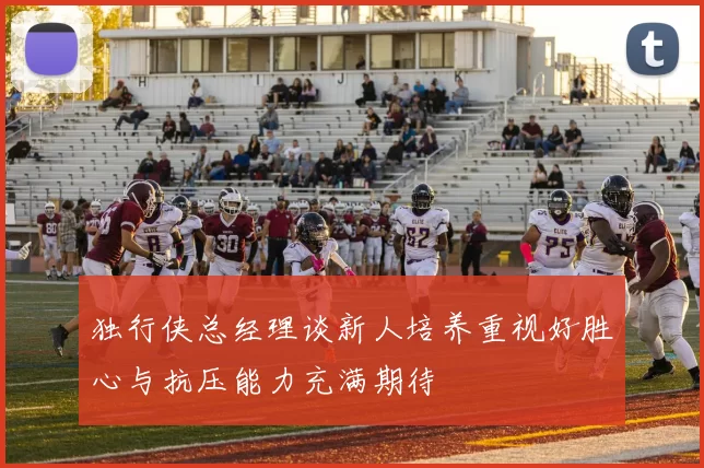 独行侠总经理谈新人培养重视好胜心与抗压能力充满期待