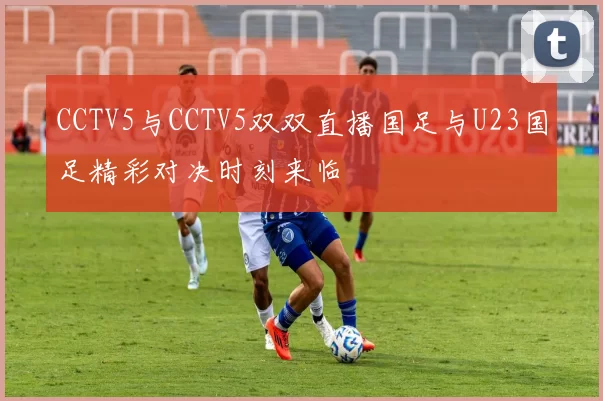 CCTV5与CCTV5双双直播国足与U23国足精彩对决时刻来临