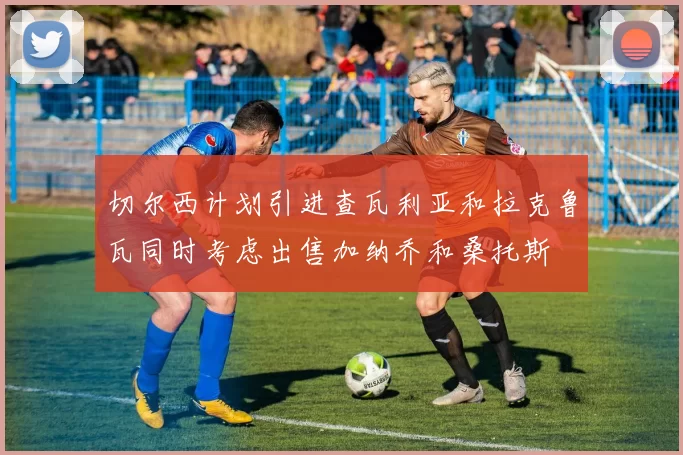 切尔西计划引进查瓦利亚和拉克鲁瓦同时考虑出售加纳乔和桑托斯