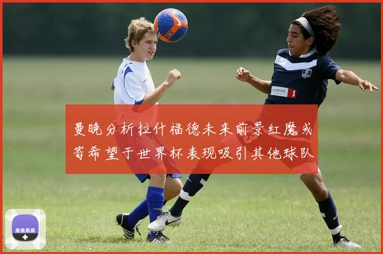 曼晚分析拉什福德未来前景红魔或寄希望于世界杯表现吸引其他球队