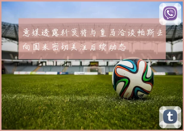 意媒透露科莫将与皇马洽谈帕斯去向国米密切关注后续动态