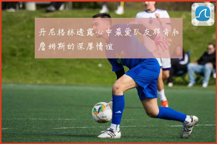 丹尼格林透露心中最爱队友邓肯和詹姆斯的深厚情谊