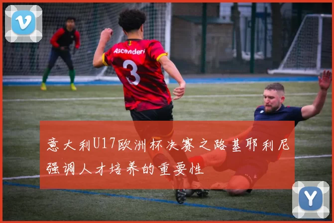 意大利U17欧洲杯决赛之路基耶利尼强调人才培养的重要性