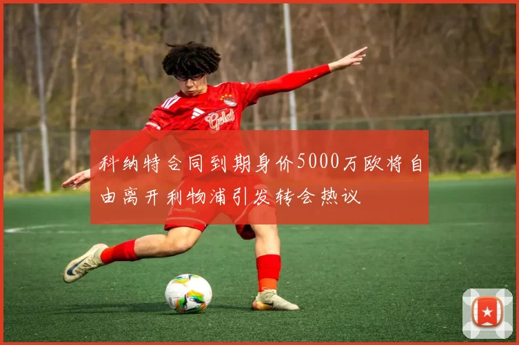 科纳特合同到期身价5000万欧将自由离开利物浦引发转会热议