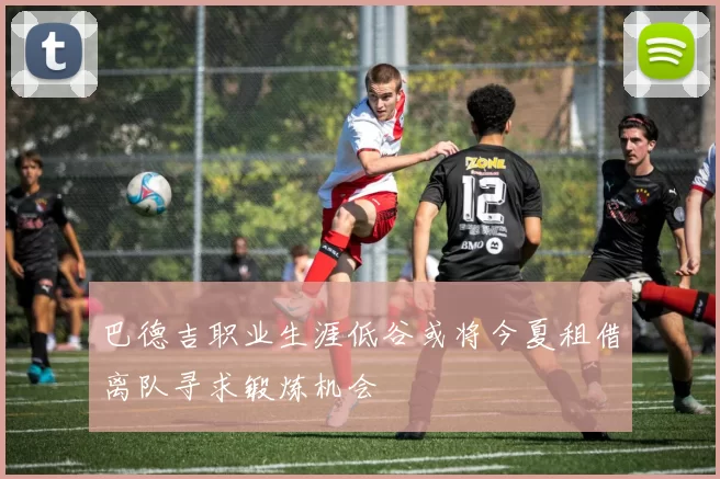 巴德吉职业生涯低谷或将今夏租借离队寻求锻炼机会