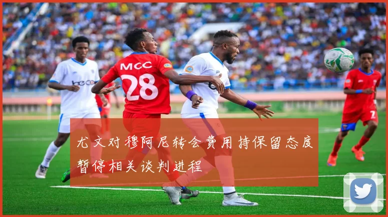 尤文对穆阿尼转会费用持保留态度暂停相关谈判进程