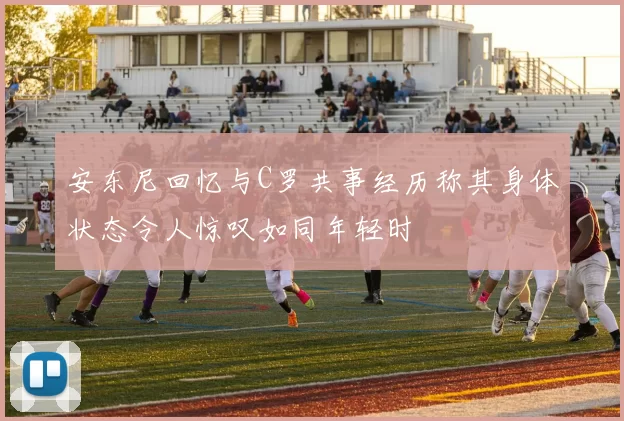 安东尼回忆与C罗共事经历称其身体状态令人惊叹如同年轻时