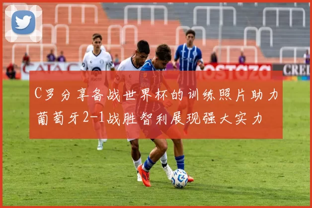 C罗分享备战世界杯的训练照片助力葡萄牙2-1战胜智利展现强大实力