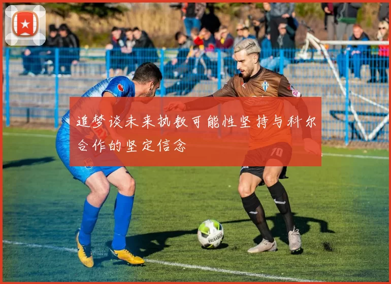 追梦谈未来执教可能性坚持与科尔合作的坚定信念