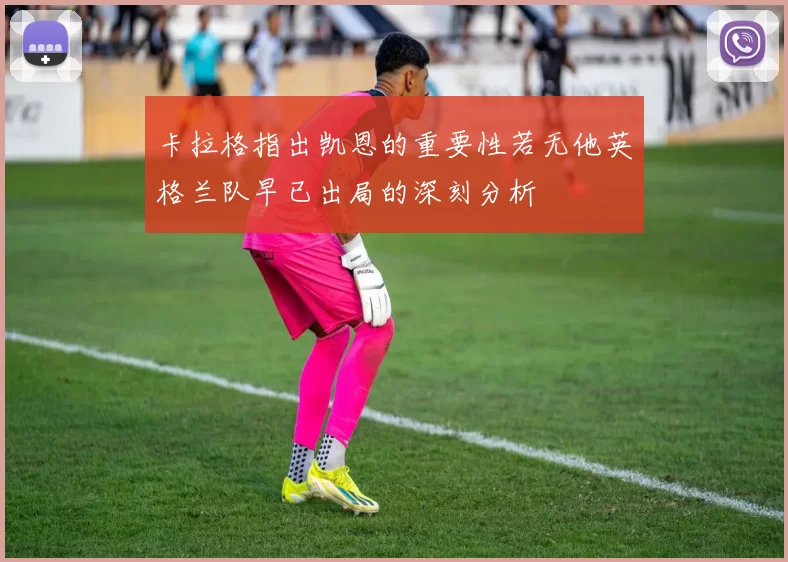 卡拉格指出凯恩的重要性若无他英格兰队早已出局的深刻分析