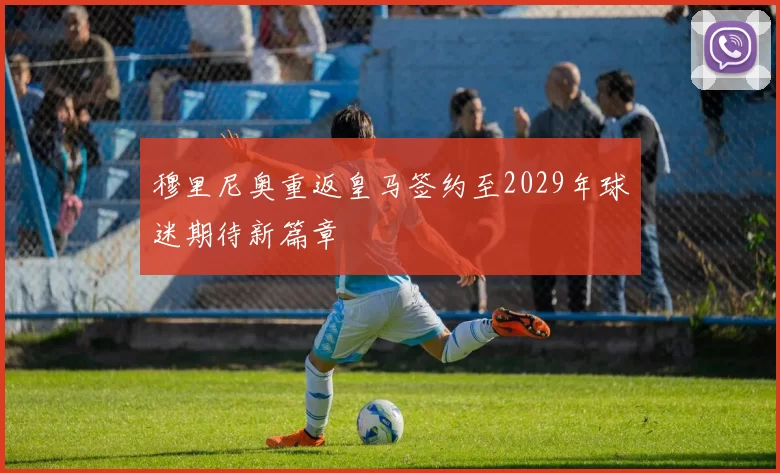 穆里尼奥重返皇马签约至2029年球迷期待新篇章