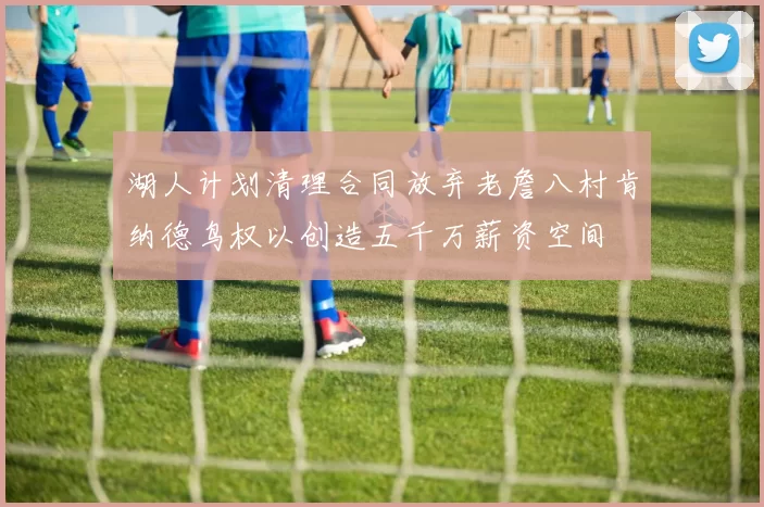 湖人计划清理合同放弃老詹八村肯纳德鸟权以创造五千万薪资空间