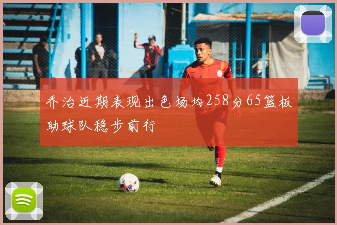 乔治近期表现出色场均258分65篮板助球队稳步前行