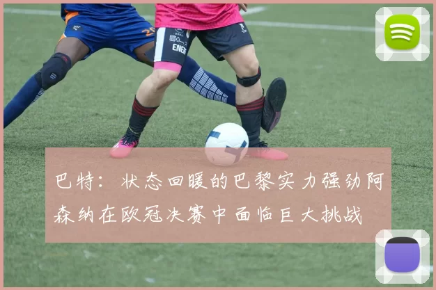 巴特：状态回暖的巴黎实力强劲阿森纳在欧冠决赛中面临巨大挑战