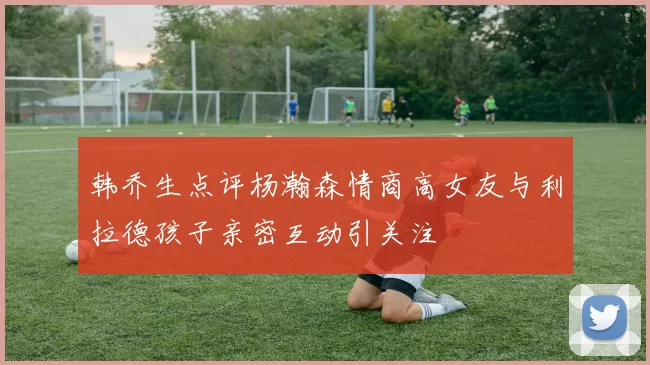 韩乔生点评杨瀚森情商高女友与利拉德孩子亲密互动引关注
