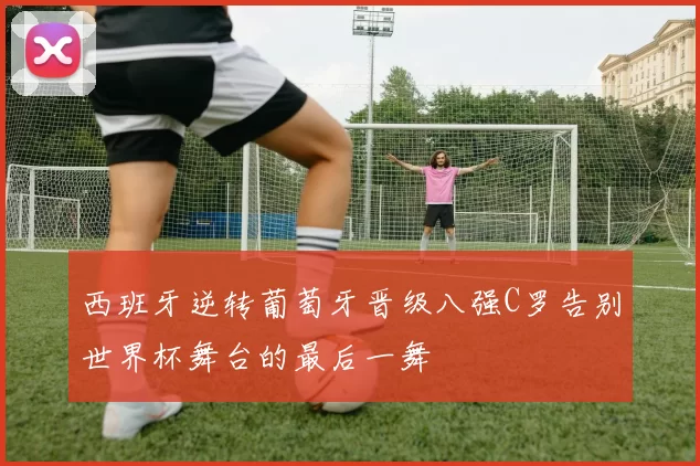 西班牙逆转葡萄牙晋级八强C罗告别世界杯舞台的最后一舞
