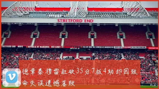 德章泰穆雷狂砍35分7板4助却因致命失误遗憾落败