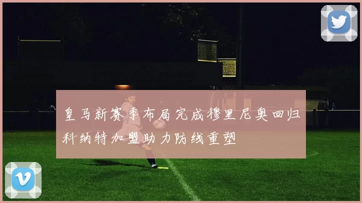 皇马新赛季布局完成穆里尼奥回归科纳特加盟助力防线重塑