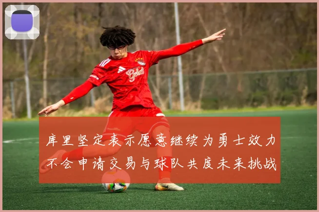 库里坚定表示愿意继续为勇士效力不会申请交易与球队共度未来挑战